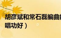 胡彦斌和常石磊编曲能力（胡彦斌和常石磊谁唱功好）