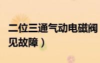 二位三通气动电磁阀（两位三通气动电磁阀常见故障）