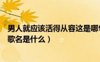 男人就应该活得从容这是哪句歌的歌词（男人应该活得从容歌名是什么）