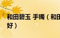 和田碧玉 手镯（和田碧玉手镯是不是越沉越好）