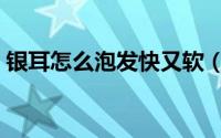 银耳怎么泡发快又软（银耳怎么泡发才正确）