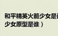 和平精英火箭少女是谁扮演的（和平精英火箭少女原型是谁）