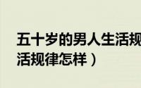 五十岁的男人生活规律（50岁男人的正常生活规律怎样）