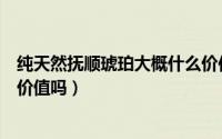 纯天然抚顺琥珀大概什么价位多少钱一克（抚顺琥珀有收藏价值吗）