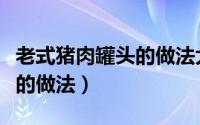 老式猪肉罐头的做法大全窍门（老式猪肉罐头的做法）
