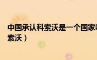 中国承认科索沃是一个国家吗（世界上有哪些国家承认了科索沃）