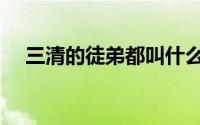 三清的徒弟都叫什么（三清徒弟一览表）
