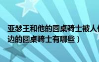 亚瑟王和他的圆桌骑士被人们当成了什么的象征（亚瑟王身边的圆桌骑士有哪些）