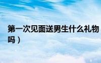 第一次见面送男生什么礼物（第一次见面去男朋友家里合适吗）