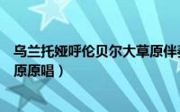 乌兰托娅呼伦贝尔大草原伴奏歌谱（乌兰图雅呼伦贝尔大草原原唱）