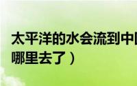 太平洋的水会流到中国来吗（太平洋的水流到哪里去了）