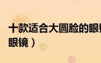 十款适合大圆脸的眼镜男（十款适合大圆脸的眼镜）