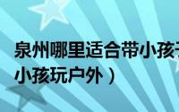 泉州哪里适合带小孩子去玩（泉州哪里适合带小孩玩户外）