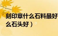 刻印章什么石料最好（推荐鉴赏‖刻印章用什么石头好）