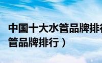 中国十大水管品牌排行榜前十名（中国十大水管品牌排行）