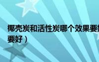椰壳炭和活性炭哪个效果要好点（椰壳炭和活性炭哪个效果要好）