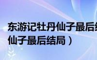 东游记牡丹仙子最后结局怎么样（东游记牡丹仙子最后结局）