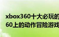 xbox360十大必玩的游戏（推荐一些XBOX360上的动作冒险游戏）