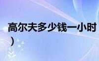 高尔夫多少钱一小时（高尔夫多少钱一个小时）