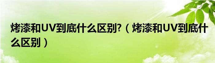 烤漆和UV到底什么区别?（烤漆和UV到底什么区别）