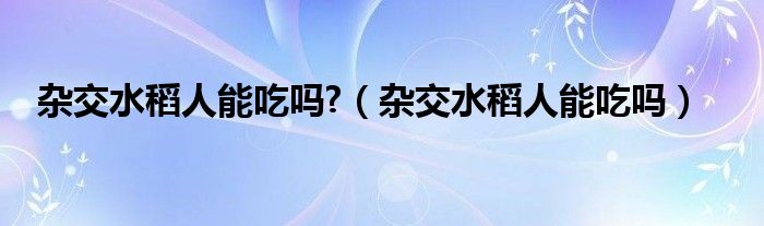 杂交水稻人能吃吗?（杂交水稻人能吃吗）