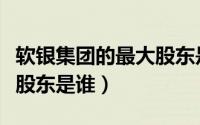 软银集团的最大股东是谁啊（软银集团的最大股东是谁）