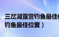 三岔湖露营钓鱼最佳位置在哪里（三岔湖露营钓鱼最佳位置）