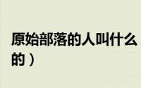 原始部落的人叫什么（原始部落人是从哪里来的）