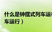 什么是钟摆式列车运行方式（什么是钟摆式列车运行）