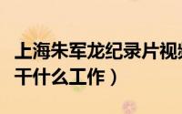上海朱军龙纪录片视频（上海弃婴朱军龙现在干什么工作）