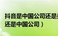 抖音是中国公司还是美国公司（抖音是美国的还是中国公司）