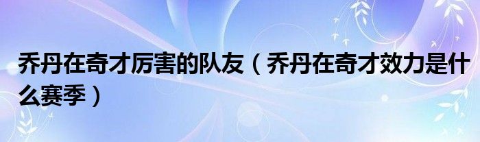 乔丹在奇才厉害的队友（乔丹在奇才效力是什么赛季）