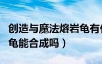 创造与魔法熔岩龟有什么用（创造与魔法熔岩龟能合成吗）
