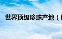 世界顶级珍珠产地（世界珍珠产出排行榜）