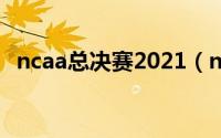 ncaa总决赛2021（ncaa总决赛数据统计）
