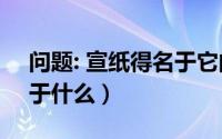 问题: 宣纸得名于它的什么?（宣纸的宣得名于什么）