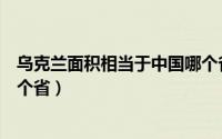 乌克兰面积相当于中国哪个省大（乌克兰面积相当于中国哪个省）