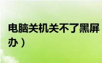电脑关机关不了黑屏（电脑关不了机黑屏怎么办）