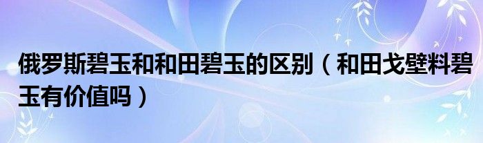 俄罗斯碧玉和和田碧玉的区别（和田戈壁料碧玉有价值吗）