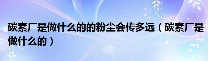 碳素厂是做什么的的粉尘会传多远（碳素厂是做什么的）