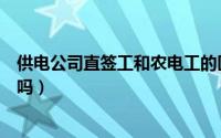 供电公司直签工和农电工的区别（供电所直签工就是农电工吗）