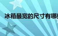 冰箱最宽的尺寸有哪些（冰箱最宽的尺寸）
