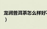 龙润普洱茶怎么样好不好（龙润普洱茶怎么样）