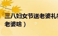 三八妇女节送老婆礼物排名（三八妇女节应送老婆啥）