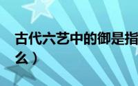 古代六艺中的御是指?（古代六艺中的御指什么）