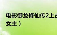 电影御龙修仙传2上古战场（电影御龙修仙传女主）