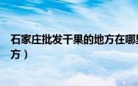 石家庄批发干果的地方在哪里（石家庄哪里有批发干果的地方）