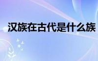 汉族在古代是什么族（汉族是通古斯族吗）