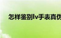 怎样鉴别lv手表真伪（怎样鉴别lv手表）