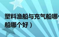塑料渔船与充气船哪个好些（塑料渔船与充气船哪个好）